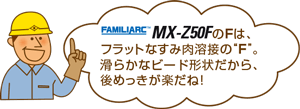 MX-Z50FのFは、フラットなすみ肉溶接の“F”。滑らかなビード形状だから、後めっきが楽だね！